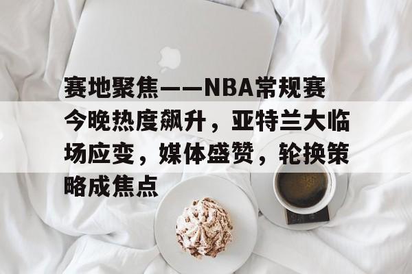 电竞竞猜-赛地聚焦——NBA常规赛今晚热度飙升，亚特兰大临场应变，媒体盛赞，轮换策略成焦点的简单介绍