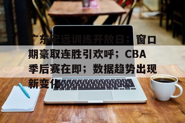广东宏远训练开放日；窗口期豪取连胜引欢呼；CBA季后赛在即；数据趋势出现新变化的简单介绍