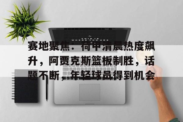 英雄联盟-包含赛地聚焦：荷甲清晨热度飙升，阿贾克斯篮板制胜，话题不断，年轻球员得到机会的词条